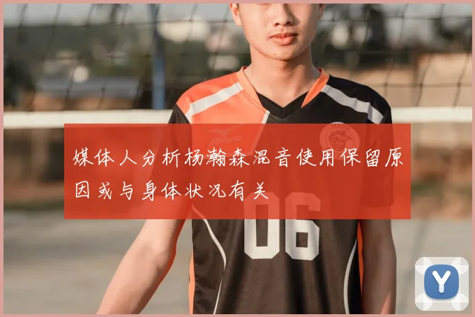 媒体人分析杨瀚森混音使用保留原因或与身体状况有关