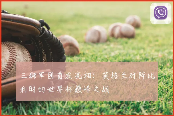 三狮军团首发亮相：英格兰对阵比利时的世界杯巅峰之战