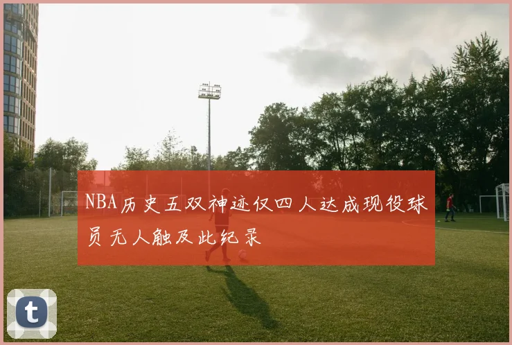 NBA历史五双神迹仅四人达成现役球员无人触及此纪录
