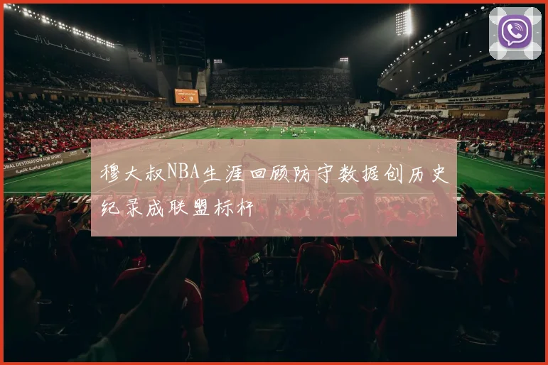 穆大叔NBA生涯回顾防守数据创历史纪录成联盟标杆