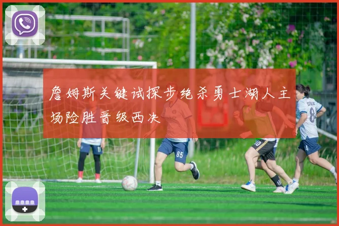詹姆斯关键试探步绝杀勇士湖人主场险胜晋级西决