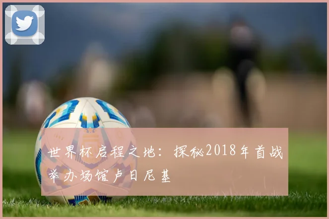 世界杯启程之地：探秘2018年首战举办场馆卢日尼基