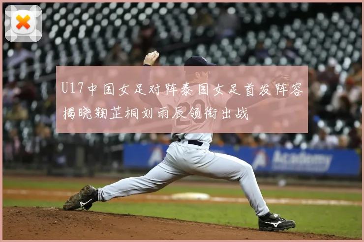 U17中国女足对阵泰国女足首发阵容揭晓鞠芷桐刘雨辰领衔出战