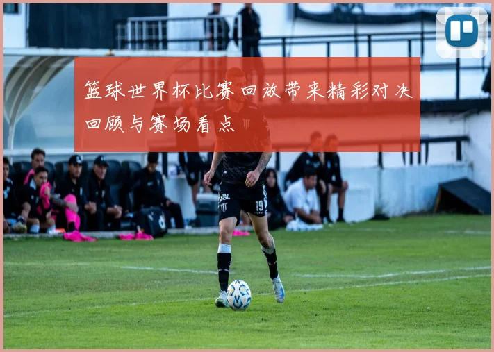 篮球世界杯比赛回放带来精彩对决回顾与赛场看点