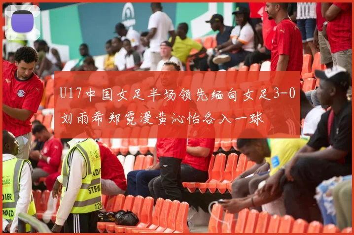 U17中国女足半场领先缅甸女足3-0刘雨希郑霓漫黄沁怡各入一球