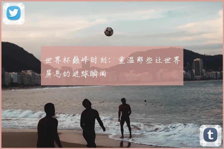 世界杯巅峰时刻：重温那些让世界屏息的进球瞬间