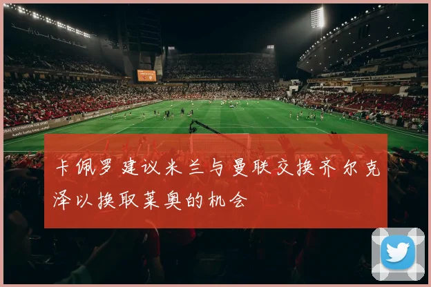 卡佩罗建议米兰与曼联交换齐尔克泽以换取莱奥的机会