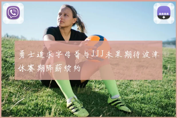勇士追求字母哥与JJJ未果期待波津休赛期降薪续约