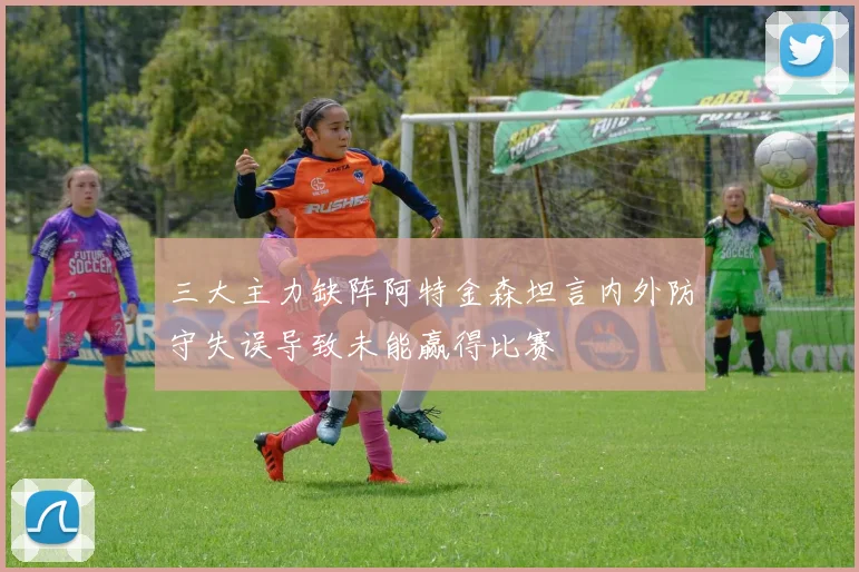 三大主力缺阵阿特金森坦言内外防守失误导致未能赢得比赛