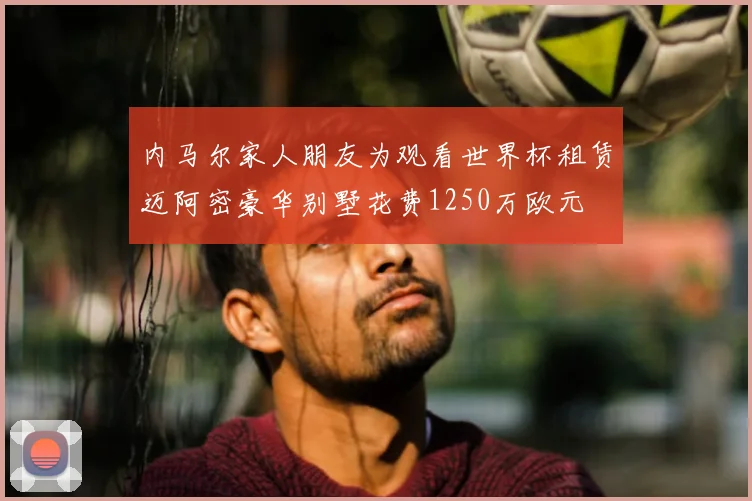 内马尔家人朋友为观看世界杯租赁迈阿密豪华别墅花费1250万欧元