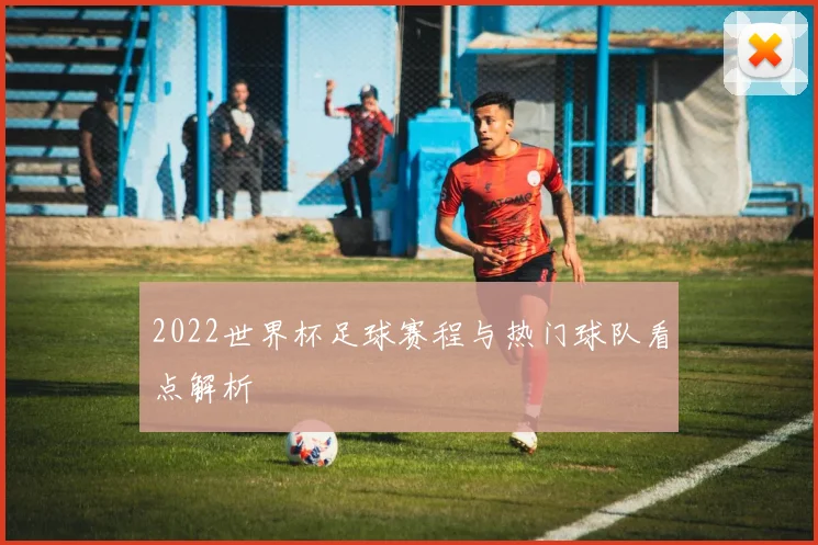 2022世界杯足球赛程与热门球队看点解析