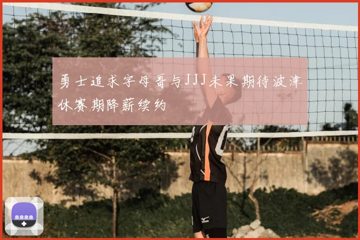 勇士追求字母哥与JJJ未果期待波津休赛期降薪续约