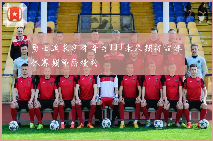 勇士追求字母哥与JJJ未果期待波津休赛期降薪续约
