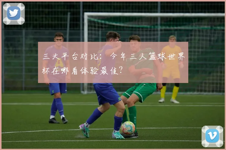 三大平台对比：今年三人篮球世界杯在哪看体验最佳？