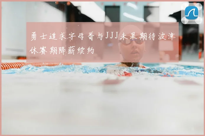 勇士追求字母哥与JJJ未果期待波津休赛期降薪续约