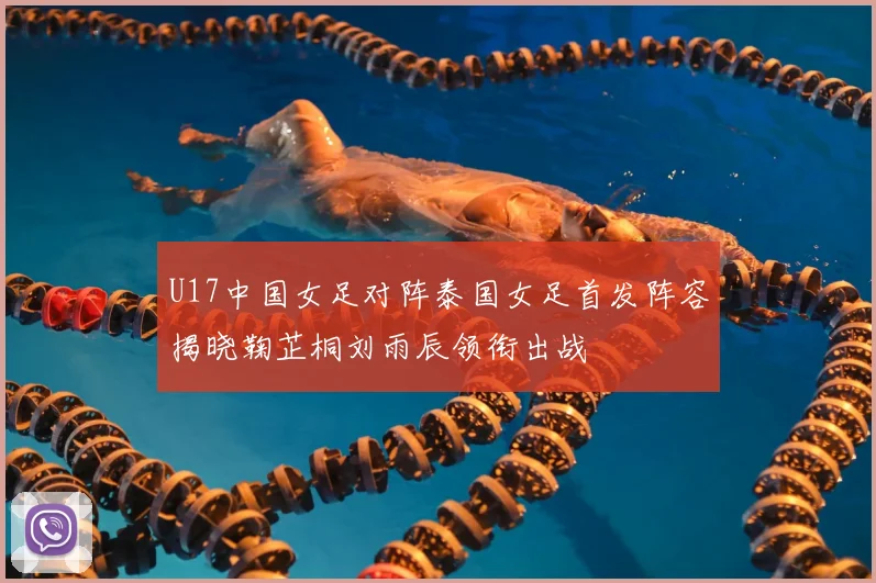 U17中国女足对阵泰国女足首发阵容揭晓鞠芷桐刘雨辰领衔出战
