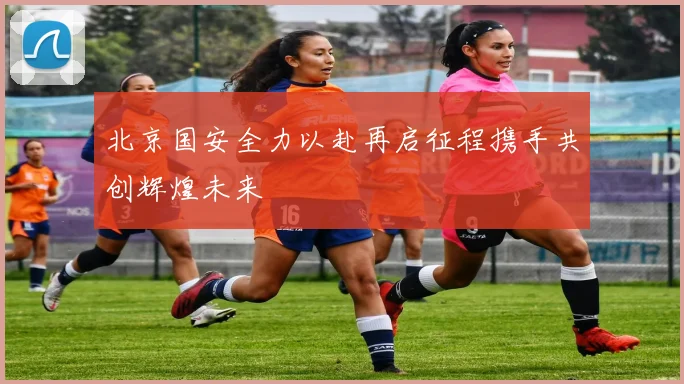 北京国安全力以赴再启征程携手共创辉煌未来