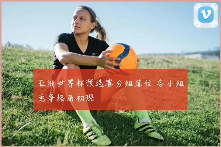 亚洲世界杯预选赛分组落位 各小组竞争格局初现