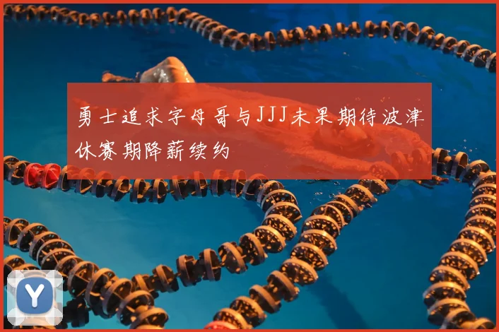 勇士追求字母哥与JJJ未果期待波津休赛期降薪续约