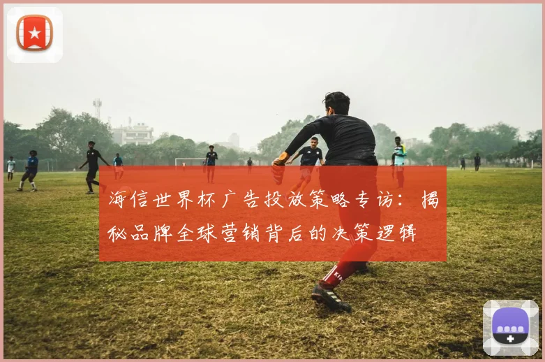 海信世界杯广告投放策略专访:揭秘品牌全球营销背后的决策逻辑