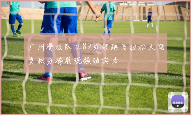 广州滑板队以89分领跑马拉松大满贯积分榜展现强劲实力