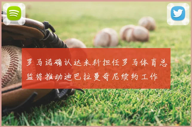 罗马诺确认达米科担任罗马体育总监将推动迪巴拉曼奇尼续约工作