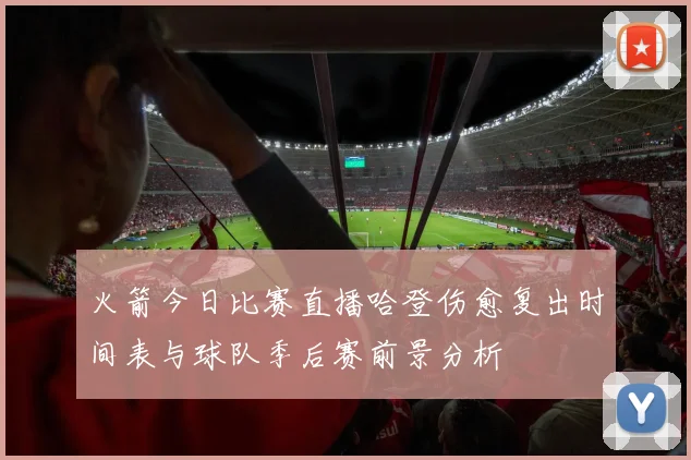 火箭今日比赛直播哈登伤愈复出时间表与球队季后赛前景分析
