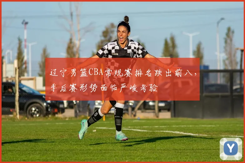 辽宁男篮CBA常规赛排名跌出前八,季后赛形势面临严峻考验