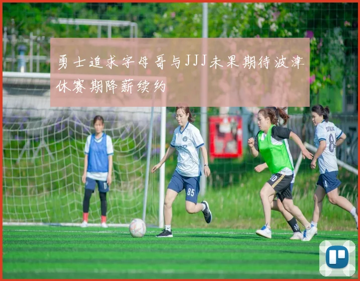 勇士追求字母哥与JJJ未果期待波津休赛期降薪续约