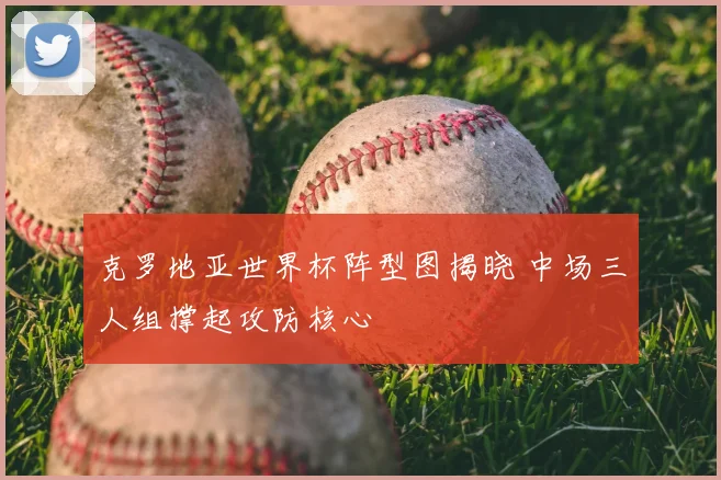 克罗地亚世界杯阵型图揭晓 中场三人组撑起攻防核心
