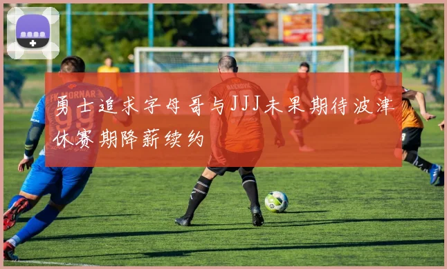 勇士追求字母哥与JJJ未果期待波津休赛期降薪续约