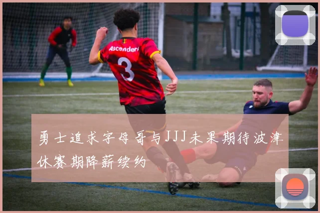 勇士追求字母哥与JJJ未果期待波津休赛期降薪续约