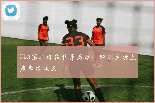 CBA第二阶段售票启动，球队主场上座率成焦点