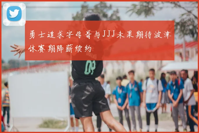 勇士追求字母哥与JJJ未果期待波津休赛期降薪续约