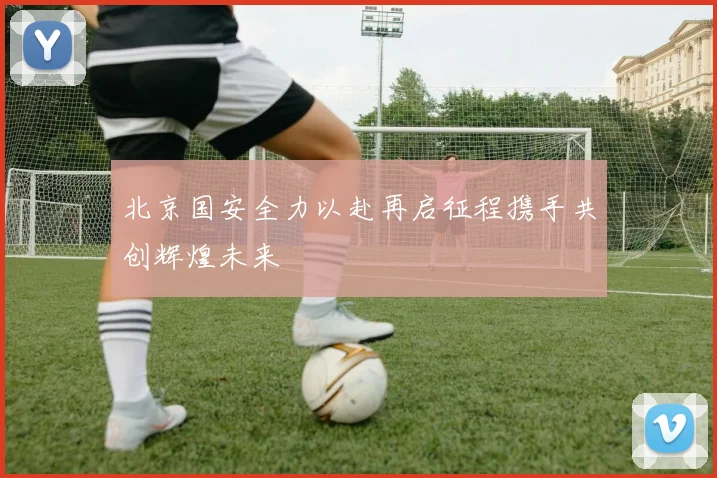 北京国安全力以赴再启征程携手共创辉煌未来