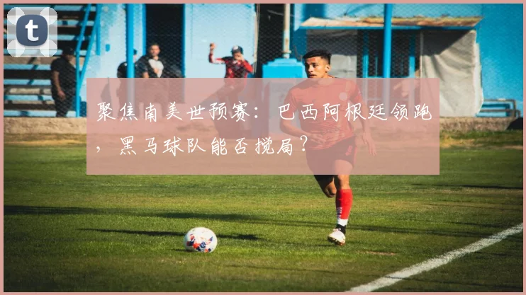 聚焦南美世预赛：巴西阿根廷领跑，黑马球队能否搅局？