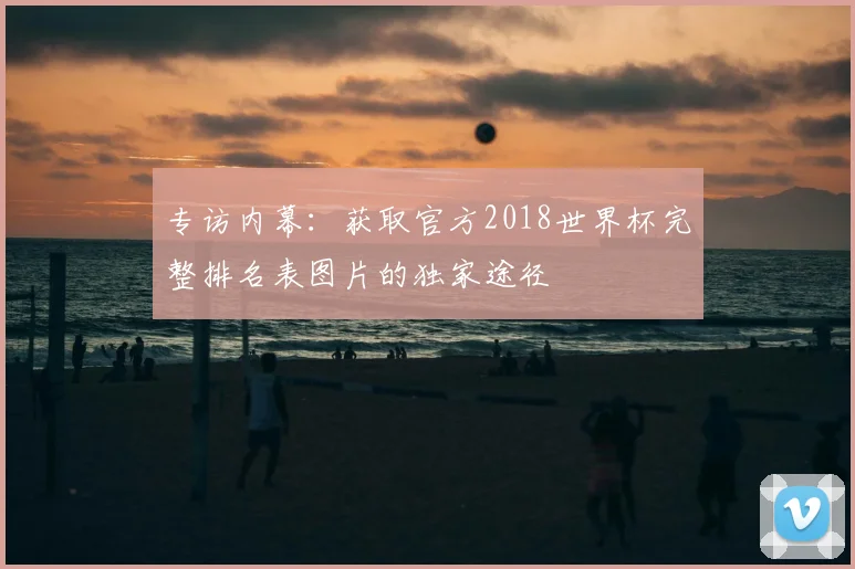 专访内幕:获取官方2018世界杯完整排名表图片的独家途径
