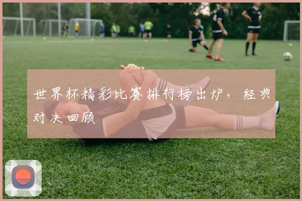 世界杯精彩比赛排行榜出炉，经典对决回顾
