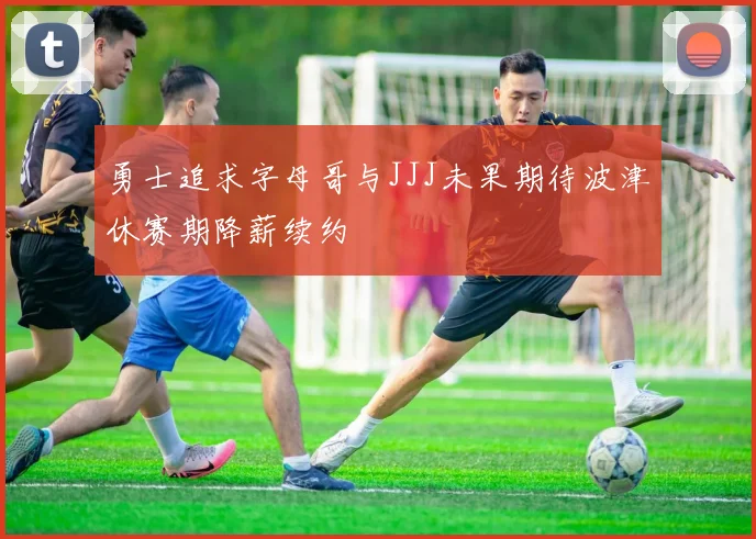 勇士追求字母哥与JJJ未果期待波津休赛期降薪续约
