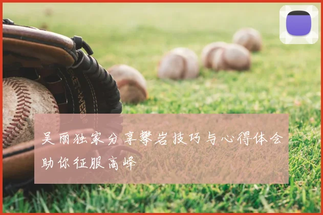 吴丽独家分享攀岩技巧与心得体会助你征服高峰