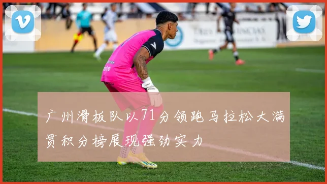 广州滑板队以71分领跑马拉松大满贯积分榜展现强劲实力