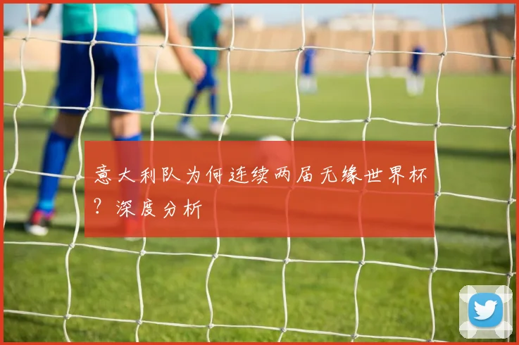 意大利队为何连续两届无缘世界杯?深度分析