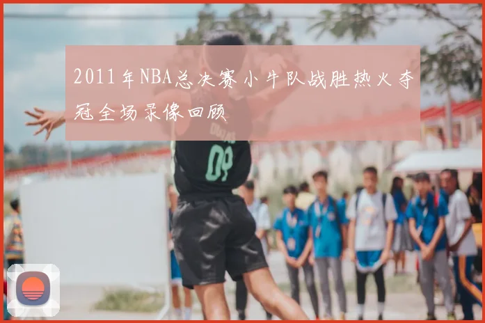 2011年NBA总决赛小牛队战胜热火夺冠全场录像回顾