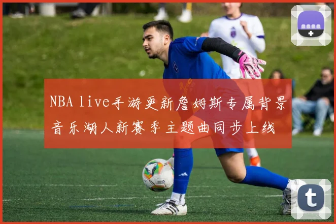 NBA live手游更新詹姆斯专属背景音乐湖人新赛季主题曲同步上线