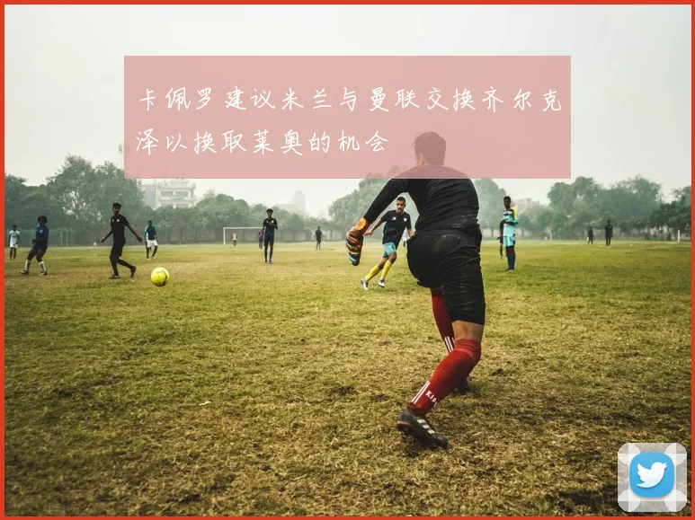 卡佩罗建议米兰与曼联交换齐尔克泽以换取莱奥的机会