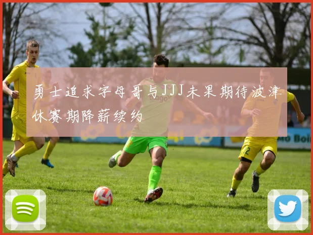 勇士追求字母哥与JJJ未果期待波津休赛期降薪续约