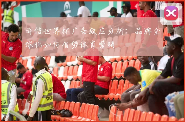 海信世界杯广告效应分析:品牌全球化如何借势体育营销