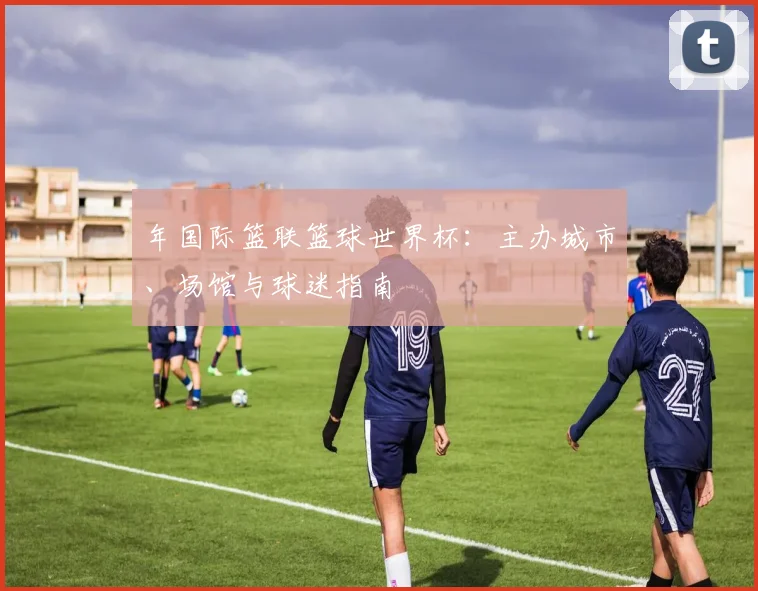 年国际篮联篮球世界杯：主办城市、场馆与球迷指南