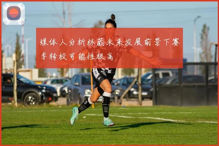 媒体人分析林葳未来发展前景下赛季转校可能性极高
