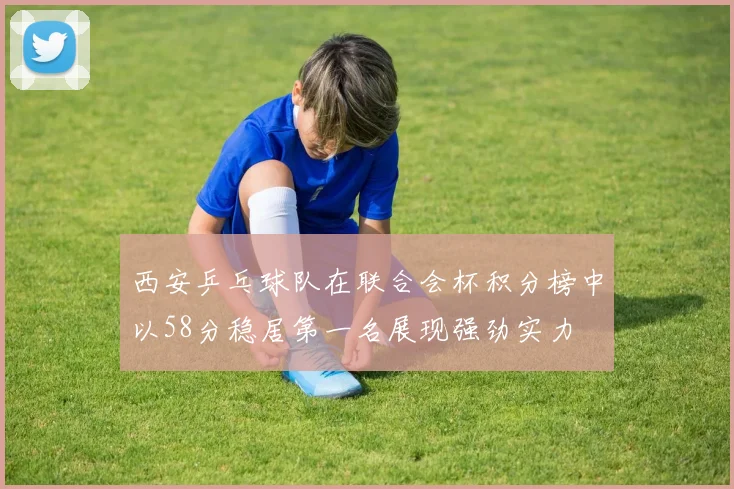 西安乒乓球队在联合会杯积分榜中以58分稳居第一名展现强劲实力